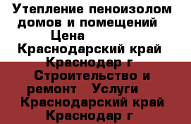 Утепление пеноизолом домов и помещений › Цена ­ 1 800 - Краснодарский край, Краснодар г. Строительство и ремонт » Услуги   . Краснодарский край,Краснодар г.